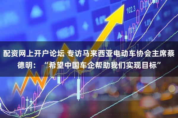 配资网上开户论坛 专访马来西亚电动车协会主席蔡德明： “希望中国车企帮助我们实现目标”