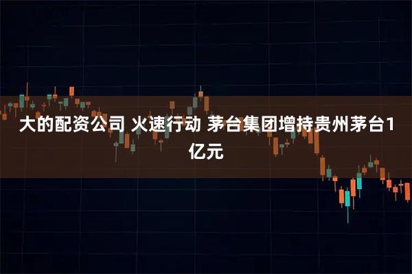 大的配资公司 火速行动 茅台集团增持贵州茅台1亿元