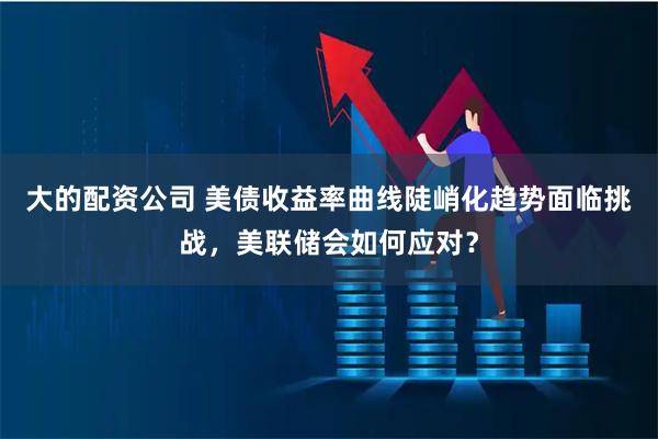 大的配资公司 美债收益率曲线陡峭化趋势面临挑战,美联储会如何应对?