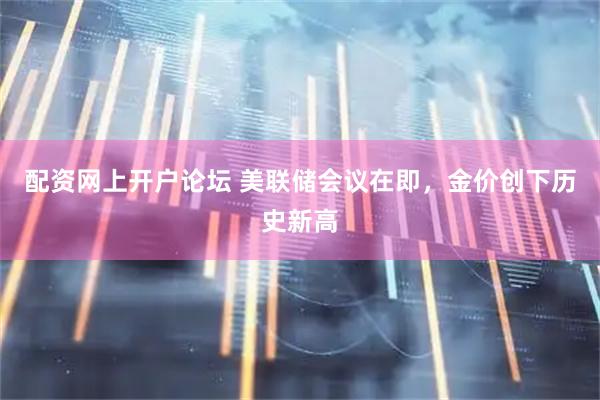 配资网上开户论坛 美联储会议在即，金价创下历史新高