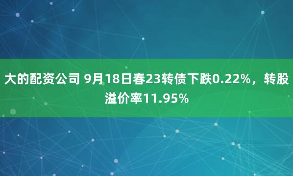 大的配资公司 9月18日春23转债下跌0.22%,转股溢价率11.95%
