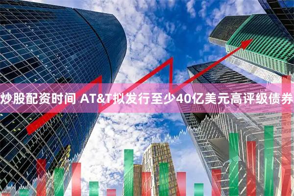 炒股配资时间 AT&T拟发行至少40亿美元高评级债券