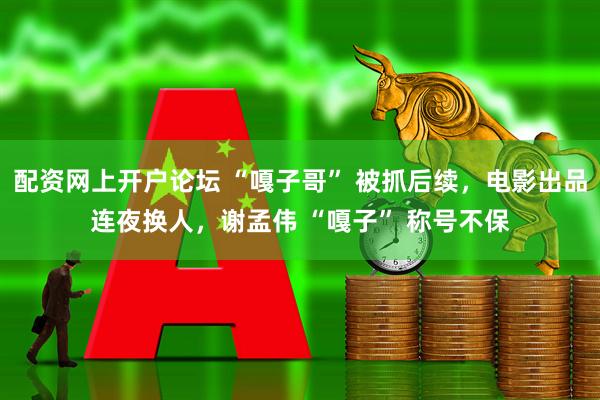 配资网上开户论坛 “嘎子哥” 被抓后续,电影出品连夜换人,谢孟伟 “嘎子” 称号不保
