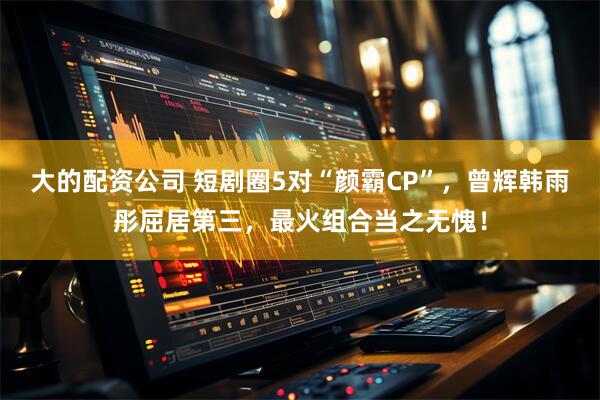 大的配资公司 短剧圈5对“颜霸CP”，曾辉韩雨彤屈居第三，最火组合当之无愧！