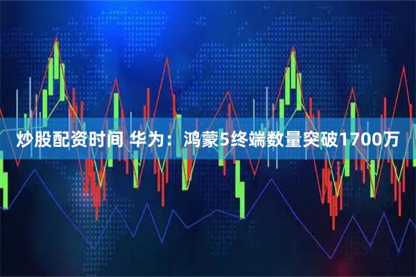 炒股配资时间 华为：鸿蒙5终端数量突破1700万