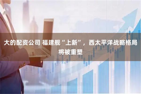 大的配资公司 福建舰“上新”,西太平洋战略格局将被重塑