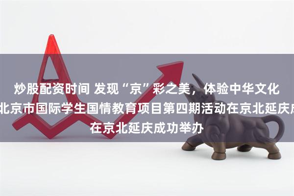 炒股配资时间 发现“京”彩之美,体验中华文化魅力——北京市国际学生国情教育项目第四期活动在京北延庆成功举办