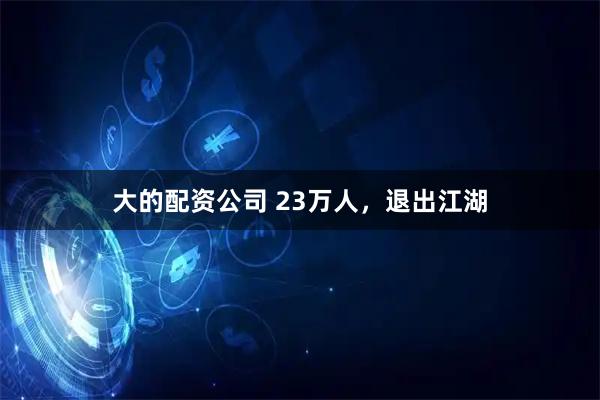 大的配资公司 23万人，退出江湖