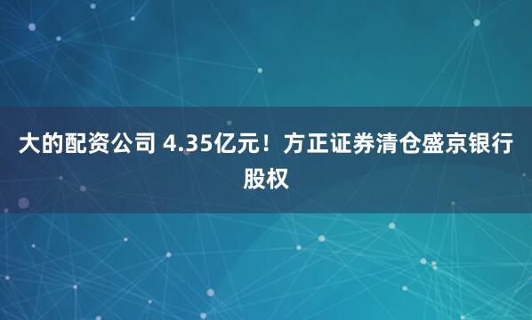 大的配资公司 4.35亿元！方正证券清仓盛京银行股权