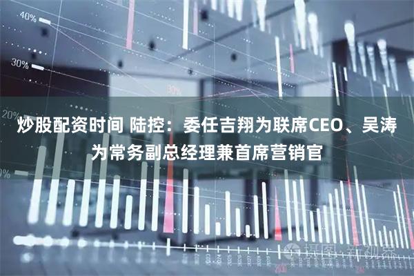 炒股配资时间 陆控：委任吉翔为联席CEO、吴涛为常务副总经理兼首席营销官