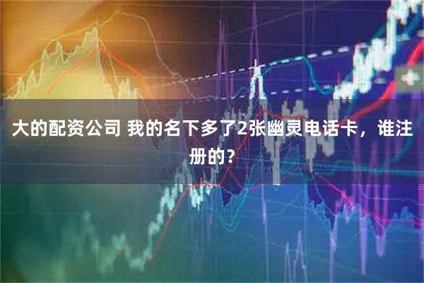 大的配资公司 我的名下多了2张幽灵电话卡，谁注册的？