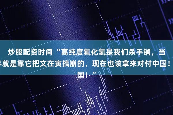 炒股配资时间 “高纯度氟化氢是我们杀手锏，当年就是靠它把文在寅搞崩的，现在也该拿来对付中国！”