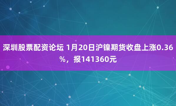 深圳股票配资论坛 1月20日沪镍期货收盘上涨0.36%，报141360元