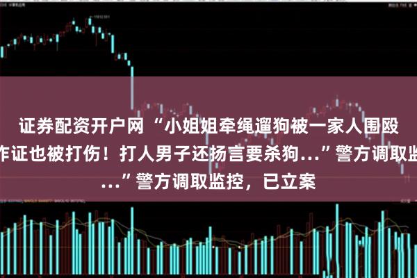 证券配资开户网 “小姐姐牵绳遛狗被一家人围殴，邻居帮忙作证也被打伤！打人男子还扬言要杀狗…”警方调取监控，已立案