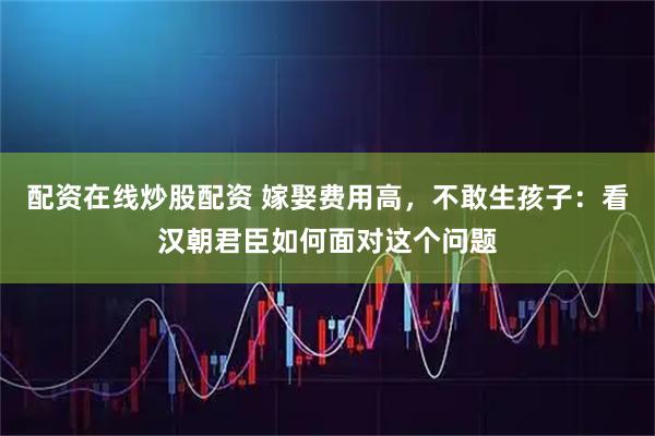 配资在线炒股配资 嫁娶费用高，不敢生孩子：看汉朝君臣如何面对这个问题