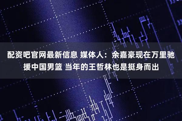配资吧官网最新信息 媒体人：余嘉豪现在万里驰援中国男篮 当年的王哲林也是挺身而出