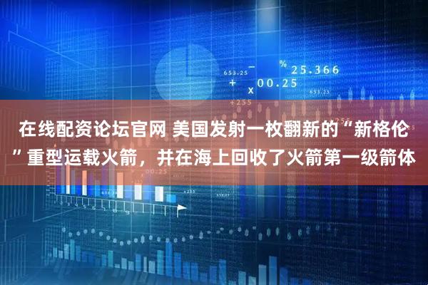 在线配资论坛官网 美国发射一枚翻新的“新格伦”重型运载火箭，并在海上回收了火箭第一级箭体