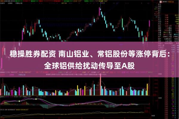 稳操胜券配资 南山铝业、常铝股份等涨停背后：全球铝供给扰动传导至A股