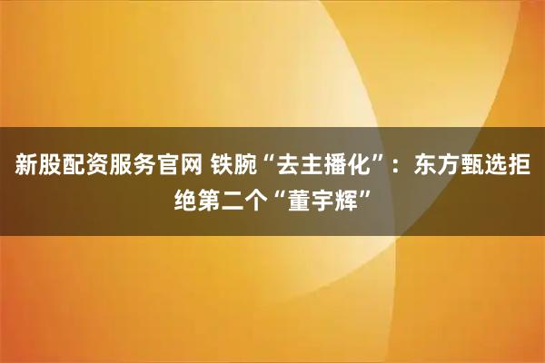 新股配资服务官网 铁腕“去主播化”：东方甄选拒绝第二个“董宇辉”