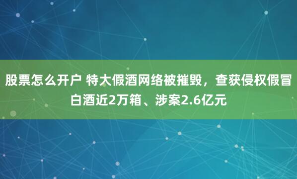 股票怎么开户 特大假酒网络被摧毁，查获侵权假冒白酒近2万箱、涉案2.6亿元