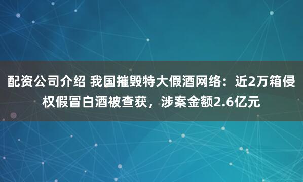 配资公司介绍 我国摧毁特大假酒网络：近2万箱侵权假冒白酒被查获，涉案金额2.6亿元