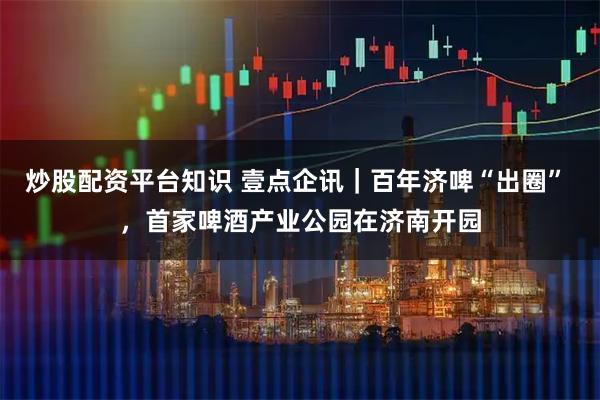 炒股配资平台知识 壹点企讯｜百年济啤“出圈” ，首家啤酒产业公园在济南开园