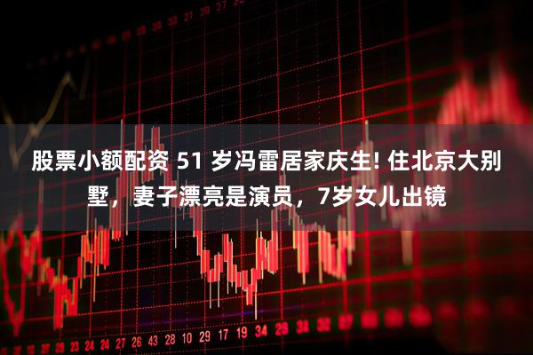 股票小额配资 51 岁冯雷居家庆生! 住北京大别墅，妻子漂亮是演员，7岁女儿出镜