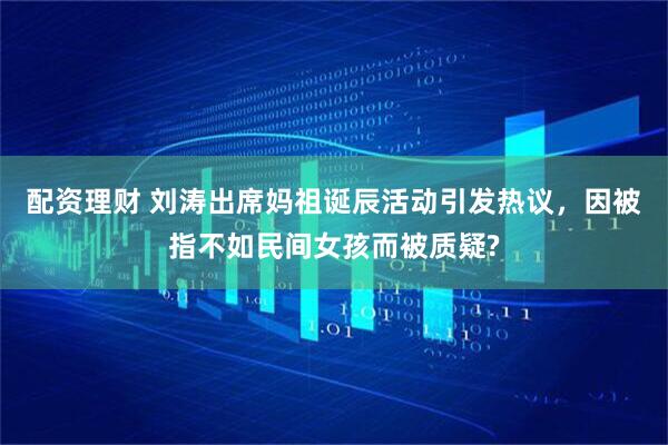 配资理财 刘涛出席妈祖诞辰活动引发热议，因被指不如民间女孩而被质疑?