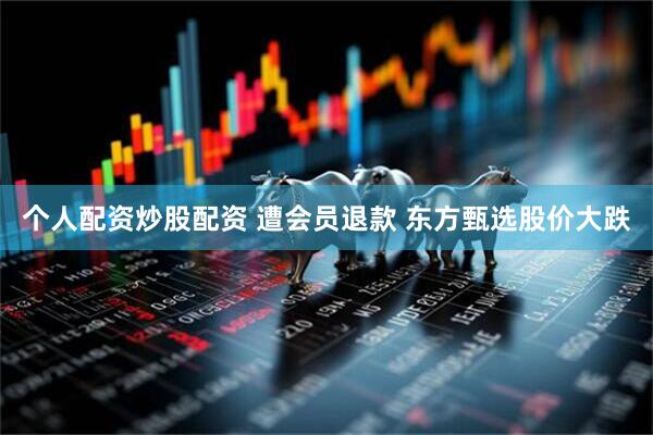 个人配资炒股配资 遭会员退款 东方甄选股价大跌