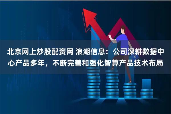 北京网上炒股配资网 浪潮信息：公司深耕数据中心产品多年，不断完善和强化智算产品技术布局