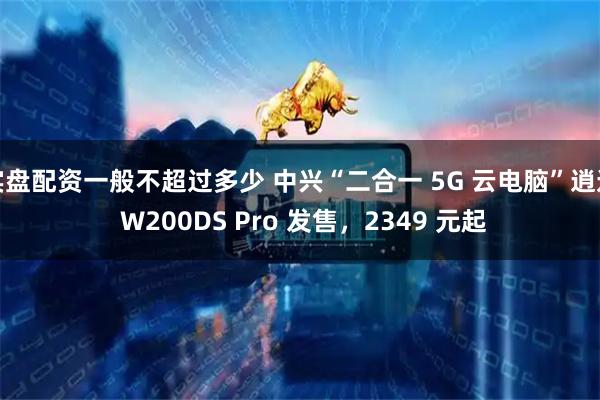实盘配资一般不超过多少 中兴“二合一 5G 云电脑”逍遥 W200DS Pro 发售，2349 元起