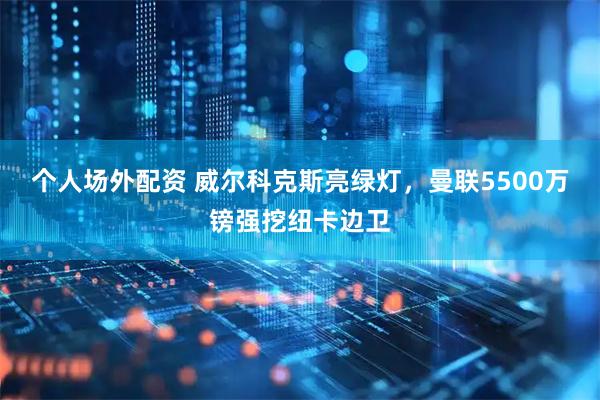 个人场外配资 威尔科克斯亮绿灯，曼联5500万镑强挖纽卡边卫