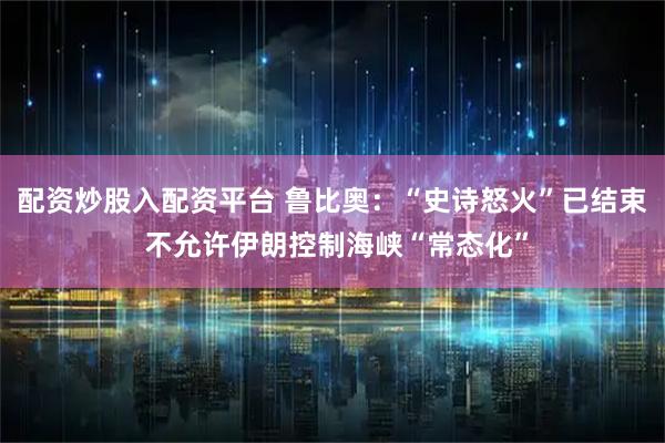 配资炒股入配资平台 鲁比奥：“史诗怒火”已结束 不允许伊朗控制海峡“常态化”