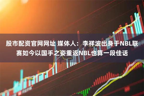 股市配资官网网址 媒体人:李祥波出身于NBL联赛如今以国手之姿重返NBL也算一段佳话